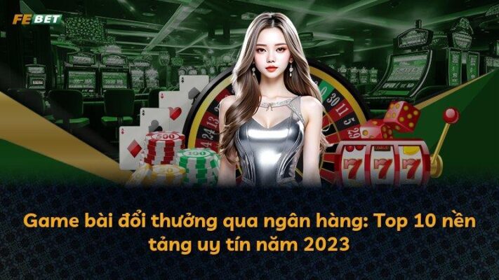 Game bài đổi thưởng qua ngân hàng: Top 10 nền tảng uy tín năm 2023